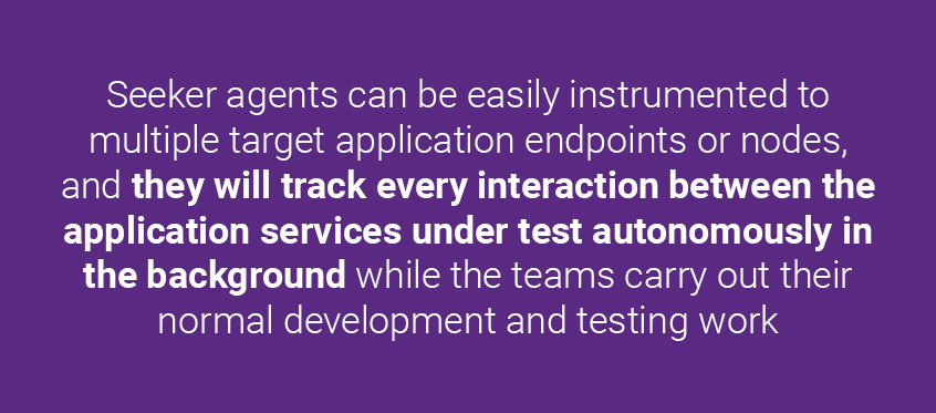 Seeker agents can be easily instrumented to multiple target application endpoints or nodes, and they will track every interaction between the application services under test autonomously in the background while the teams carry out their normal development and testing work. | Synopsys